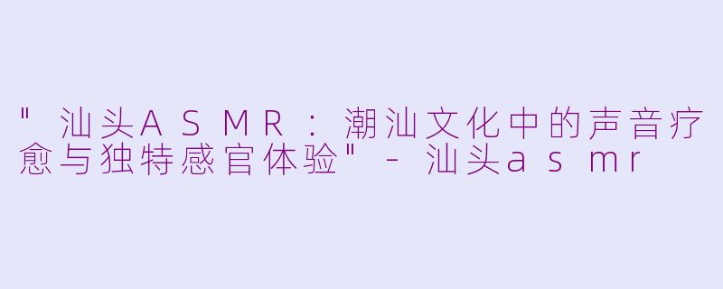 "汕头ASMR:潮汕文化中的声音疗愈与独特感官体验"