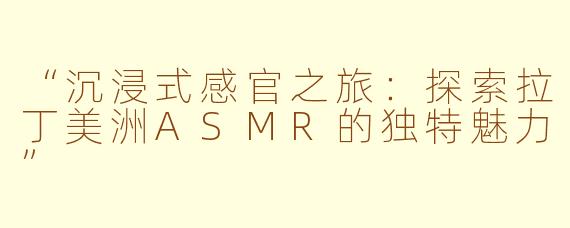 “沉浸式感官之旅：探索拉丁美洲ASMR的独特魅力”