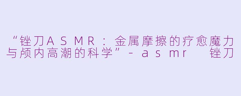 “锉刀ASMR:金属摩擦的疗愈魔力与颅内高潮的科学”