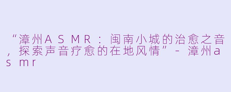 “漳州ASMR：闽南小城的治愈之音，探索声音疗愈的在地风情”-漳州asmr