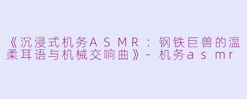 《沉浸式机务ASMR：钢铁巨兽的温柔耳语与机械交响曲》-机务asmr