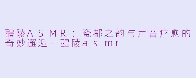 醴陵ASMR:瓷都之韵与声音疗愈的奇妙邂逅