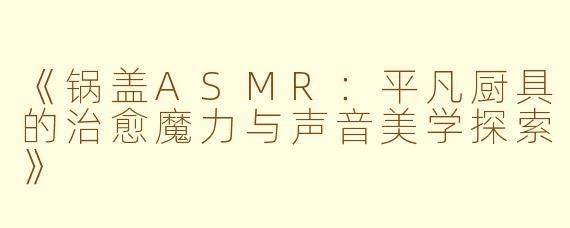 《锅盖ASMR:平凡厨具的治愈魔力与声音美学探索》