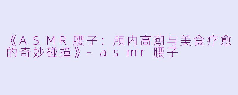 《ASMR腰子：颅内高潮与美食疗愈的奇妙碰撞》-asmr腰子