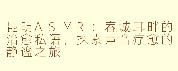 昆明ASMR：春城耳畔的治愈私语，探索声音疗愈的静谧之旅
