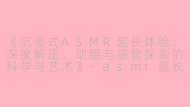 《沉浸式ASMR超长体验：深度解压、助眠与感官探索的科学与艺术》-asmr超长