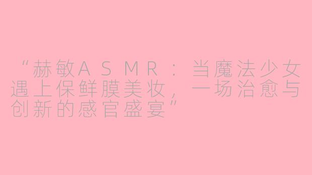 “赫敏ASMR：当魔法少女遇上保鲜膜美妆，一场治愈与创新的感官盛宴”