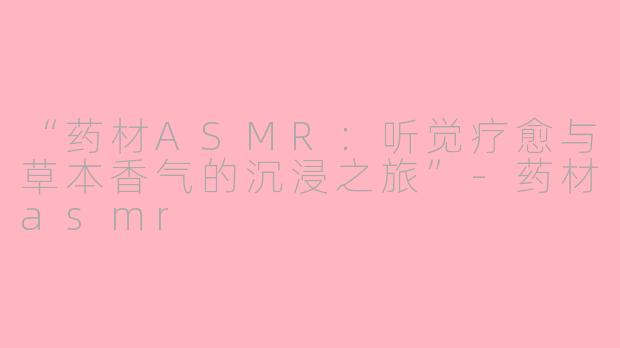 “药材ASMR：听觉疗愈与草本香气的沉浸之旅”-药材asmr