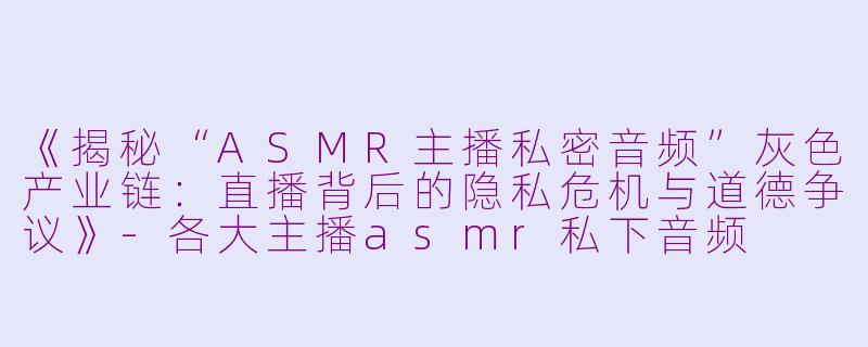《揭秘“ASMR主播私密音频”灰色产业链:直播背后的隐私危机与道德争议》