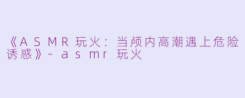 《ASMR玩火：当颅内高潮遇上危险诱惑》-asmr玩火