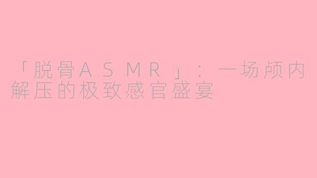 「脱骨ASMR」：一场颅内解压的极致感官盛宴