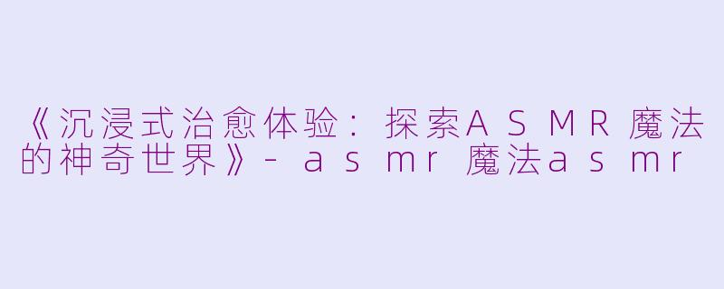 《沉浸式治愈体验：探索ASMR魔法的神奇世界》-asmr魔法asmr