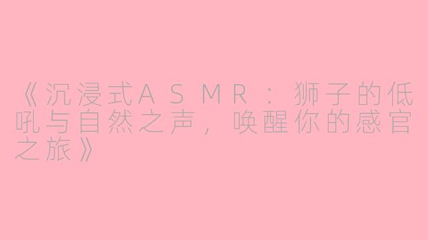 《沉浸式ASMR：狮子的低吼与自然之声，唤醒你的感官之旅》