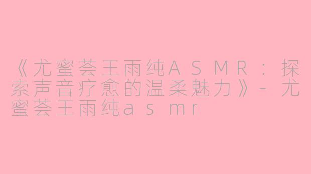 《尤蜜荟王雨纯ASMR：探索声音疗愈的温柔魅力》-尤蜜荟王雨纯asmr