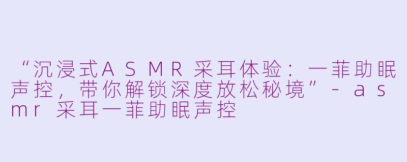“沉浸式ASMR采耳体验:一菲助眠声控,带你解锁深度放松秘境”