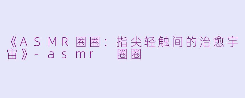 《ASMR圈圈：指尖轻触间的治愈宇宙》-asmr 圈圈