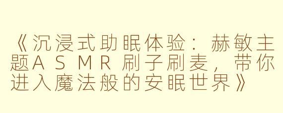 《沉浸式助眠体验：赫敏主题ASMR刷子刷麦，带你进入魔法般的安眠世界》