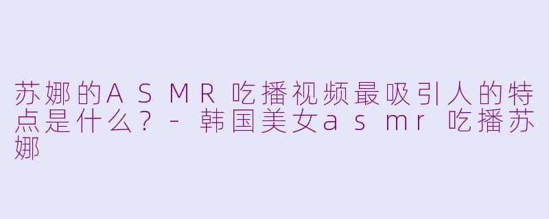 苏娜的ASMR吃播视频最吸引人的特点是什么？-韩国美女asmr吃播苏娜