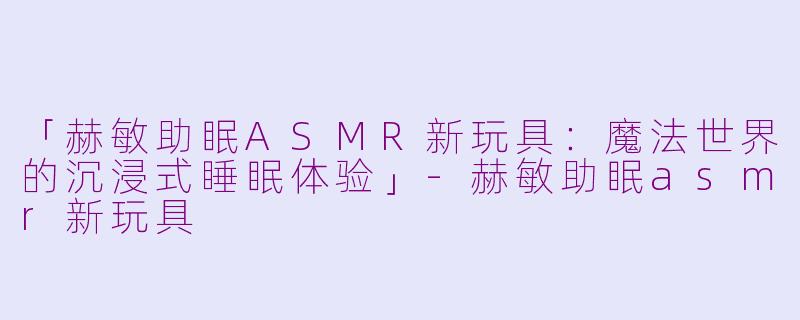 「赫敏助眠ASMR新玩具：魔法世界的沉浸式睡眠体验」-赫敏助眠asmr新玩具