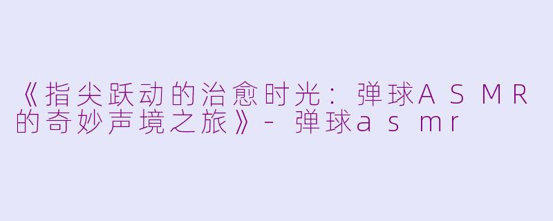 《指尖跃动的治愈时光：弹球ASMR的奇妙声境之旅》-弹球asmr