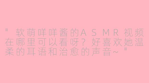 "软萌咩咩酱的ASMR视频在哪里可以看呀?好喜欢她温柔的耳语和治愈的声音~"