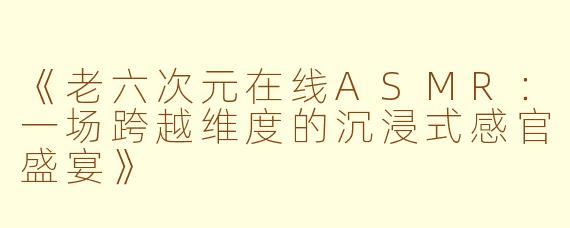 《老六次元在线ASMR：一场跨越维度的沉浸式感官盛宴》