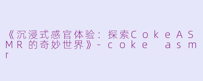 《沉浸式感官体验：探索CokeASMR的奇妙世界》-coke asmr