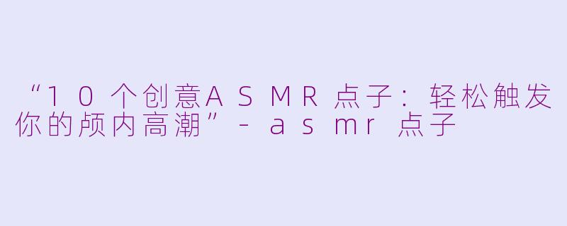 “10个创意ASMR点子：轻松触发你的颅内高潮”-asmr点子