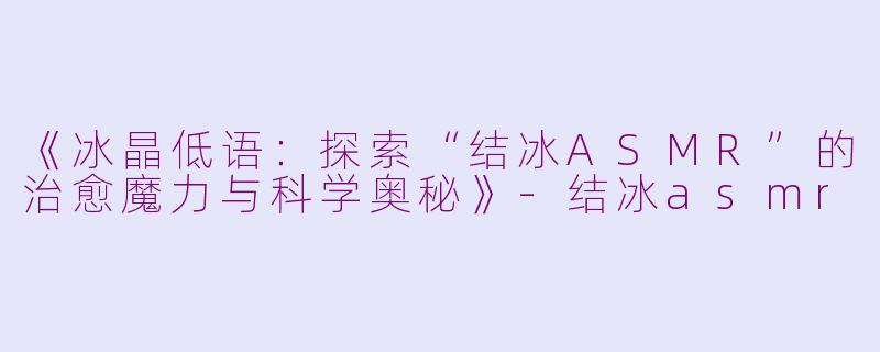《冰晶低语：探索“结冰ASMR”的治愈魔力与科学奥秘》-结冰asmr
