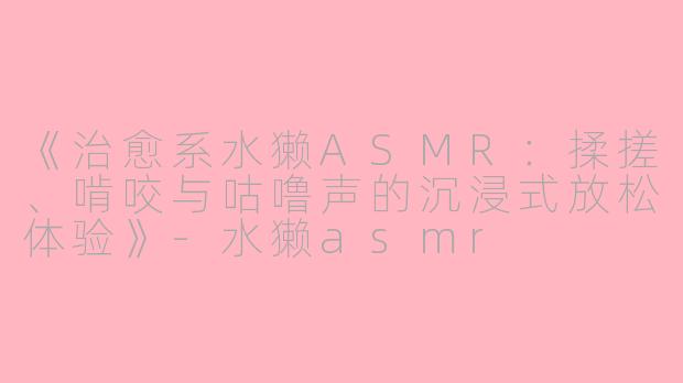 《治愈系水獭ASMR：揉搓、啃咬与咕噜声的沉浸式放松体验》-水獭asmr