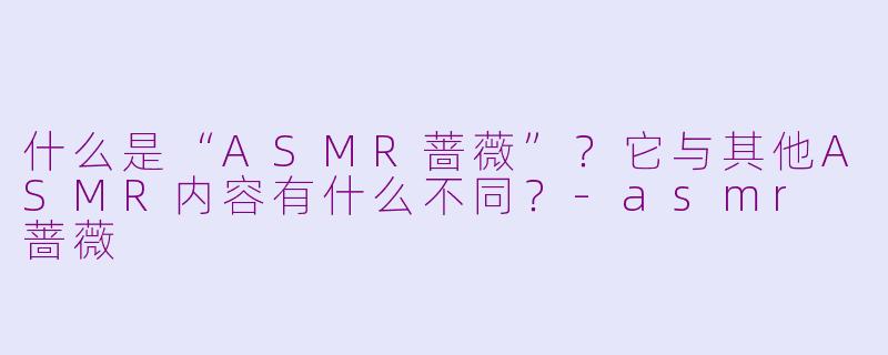 什么是“ASMR蔷薇”?它与其他ASMR内容有什么不同?