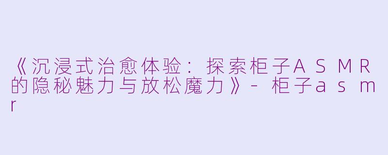 《沉浸式治愈体验:探索柜子ASMR的隐秘魅力与放松魔力》