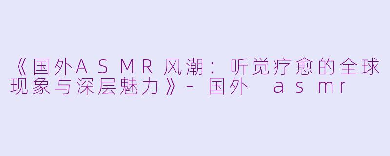 《国外ASMR风潮:听觉疗愈的全球现象与深层魅力》