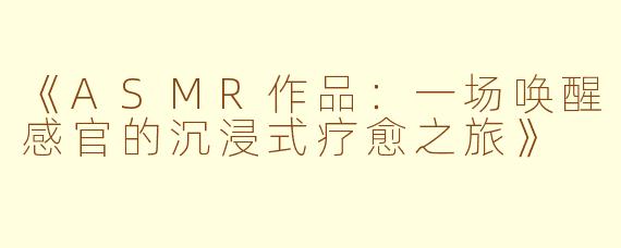 《ASMR作品：一场唤醒感官的沉浸式疗愈之旅》