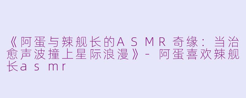 《阿蛋与辣舰长的ASMR奇缘：当治愈声波撞上星际浪漫》-阿蛋喜欢辣舰长asmr