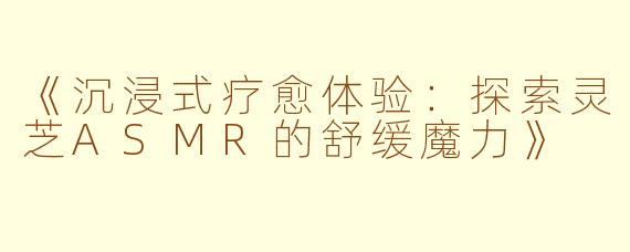 《沉浸式疗愈体验：探索灵芝ASMR的舒缓魔力》