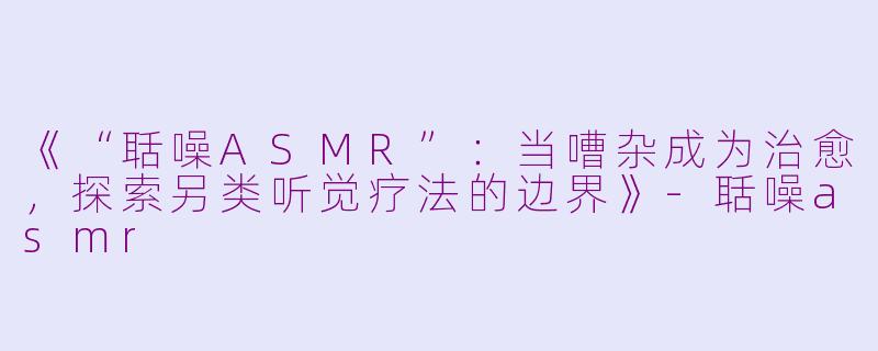 《“聒噪ASMR”：当嘈杂成为治愈，探索另类听觉疗法的边界》-聒噪asmr