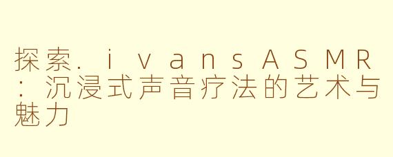 探索.ivansASMR：沉浸式声音疗法的艺术与魅力