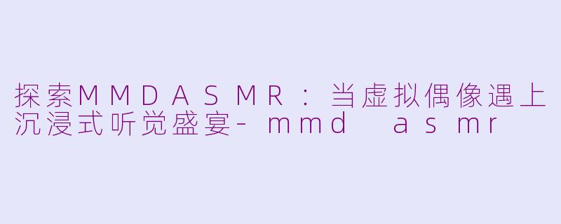 探索MMDASMR:当虚拟偶像遇上沉浸式听觉盛宴