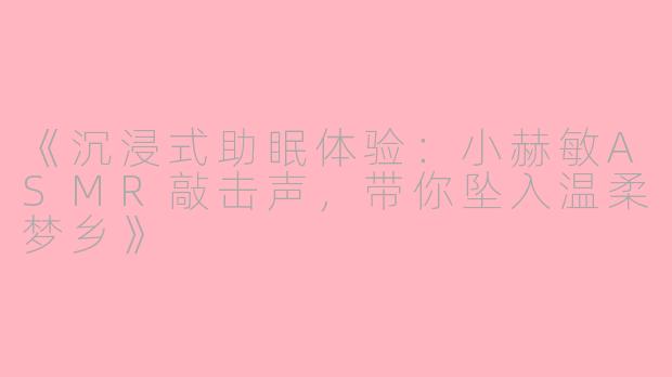 《沉浸式助眠体验：小赫敏ASMR敲击声，带你坠入温柔梦乡》