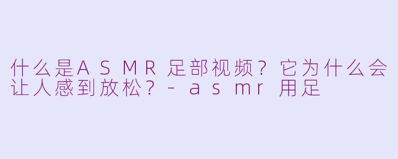 什么是ASMR足部视频?它为什么会让人感到放松?