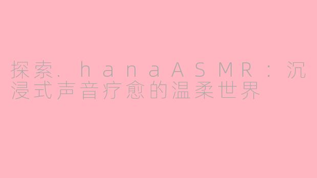 探索.hanaASMR：沉浸式声音疗愈的温柔世界