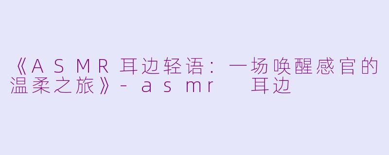 《ASMR耳边轻语：一场唤醒感官的温柔之旅》-asmr 耳边
