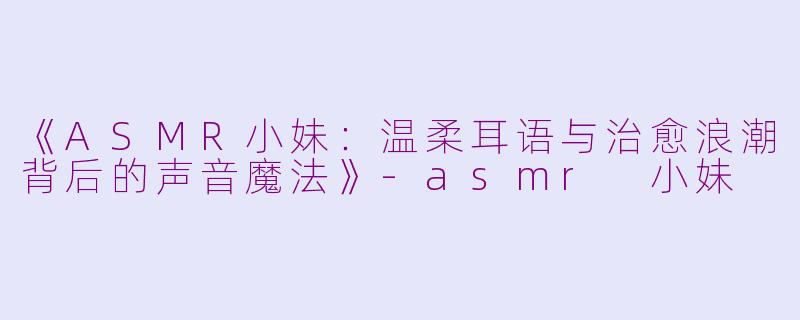 《ASMR小妹：温柔耳语与治愈浪潮背后的声音魔法》-asmr 小妹