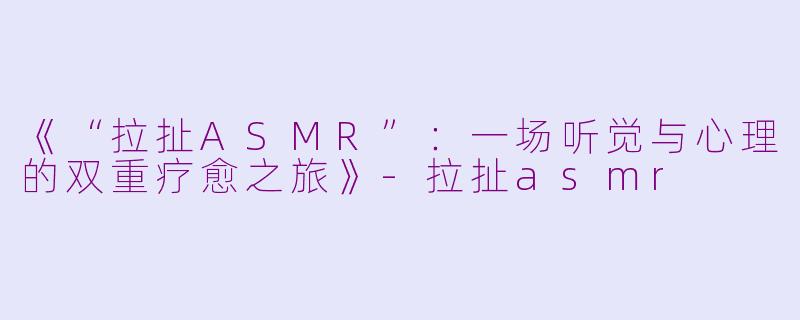 《“拉扯ASMR”：一场听觉与心理的双重疗愈之旅》-拉扯asmr