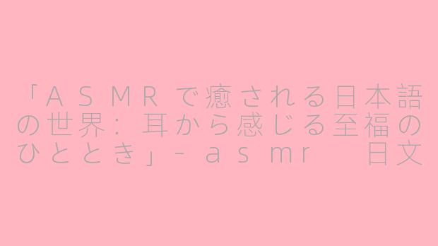 「ASMRで癒される日本語の世界:耳から感じる至福のひととき」