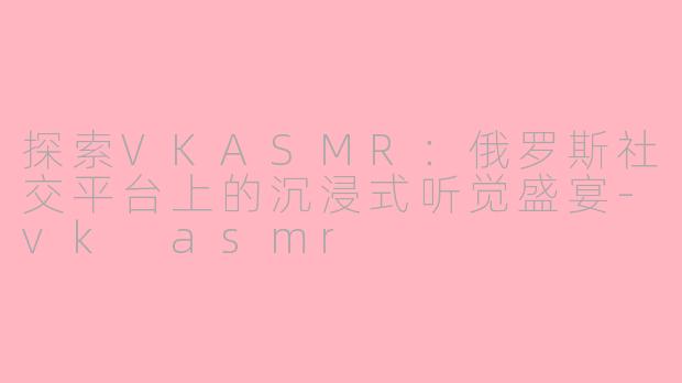 探索VKASMR：俄罗斯社交平台上的沉浸式听觉盛宴-vk asmr