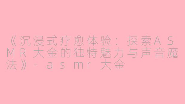 《沉浸式疗愈体验：探索ASMR大金的独特魅力与声音魔法》-asmr大金