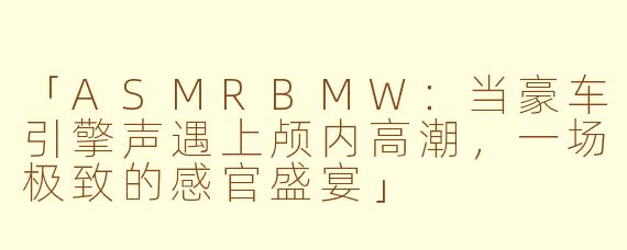 「ASMRBMW：当豪车引擎声遇上颅内高潮，一场极致的感官盛宴」