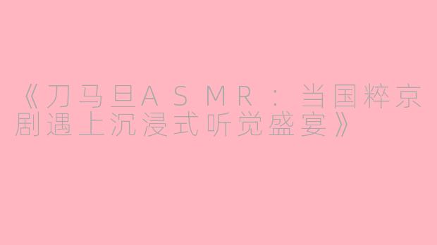 《刀马旦ASMR:当国粹京剧遇上沉浸式听觉盛宴》